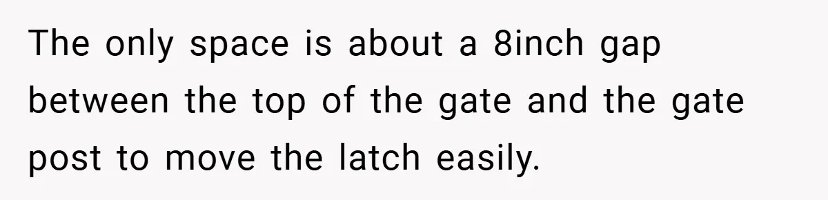 The only space is about a 8inch gap between the top of the gate and the gate post to move the latch easily.