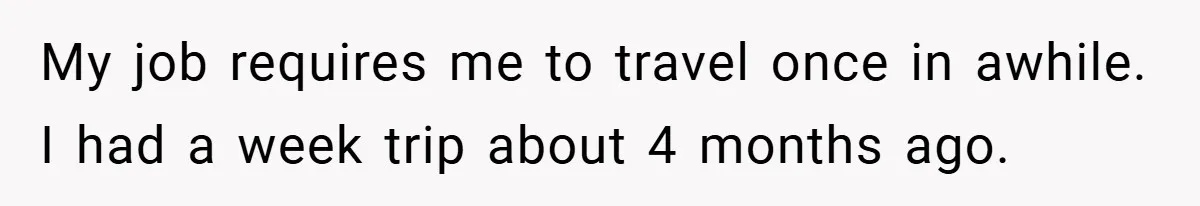 My job requires me to travel once in awhile. I had a week trip about 4 months ago.