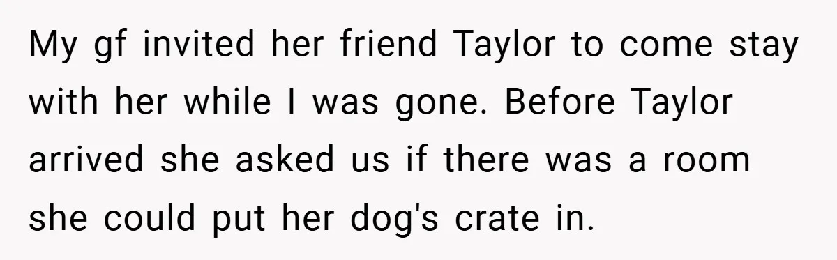 My gf invited her friend Taylor to come stay with her while I was gone. Before Taylor arrived she asked us if there was a room she could put her...