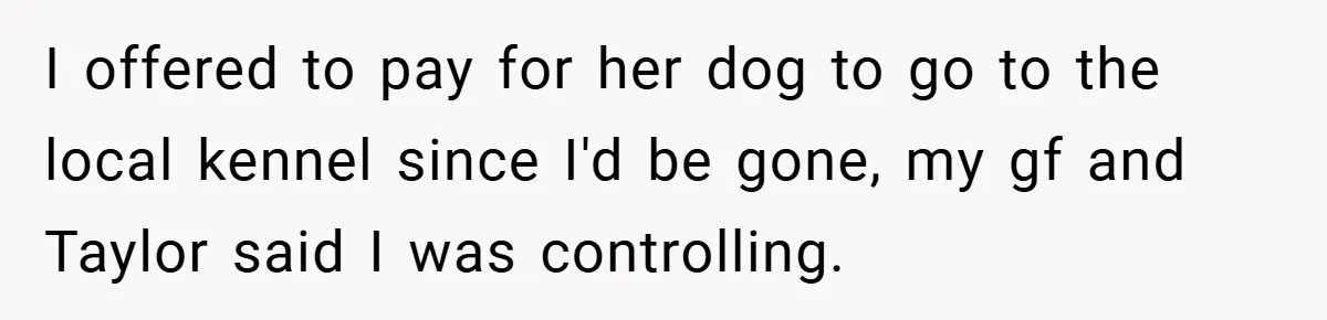 I offered to pay for her dog to go to the local kennel since I'd be gone, my gf and Taylor said I was controlling.