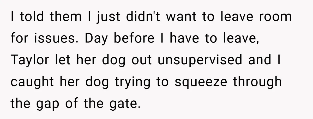 I told them I just didn't want to leave room for issues. Day before I have to leave, Taylor let her dog out unsupervised and I caught her dog trying...