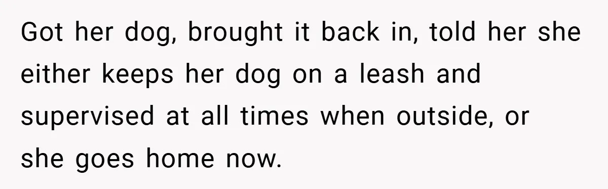 Got her dog, brought it back in, told her she either keeps her dog on a leash and supervised at all times when outside, or she goes home now.