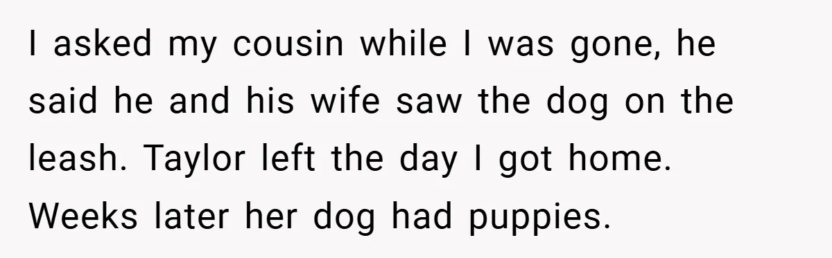I asked my cousin while I was gone, he said he and his wife saw the dog on the leash. Taylor left the day I got home. Weeks later her...