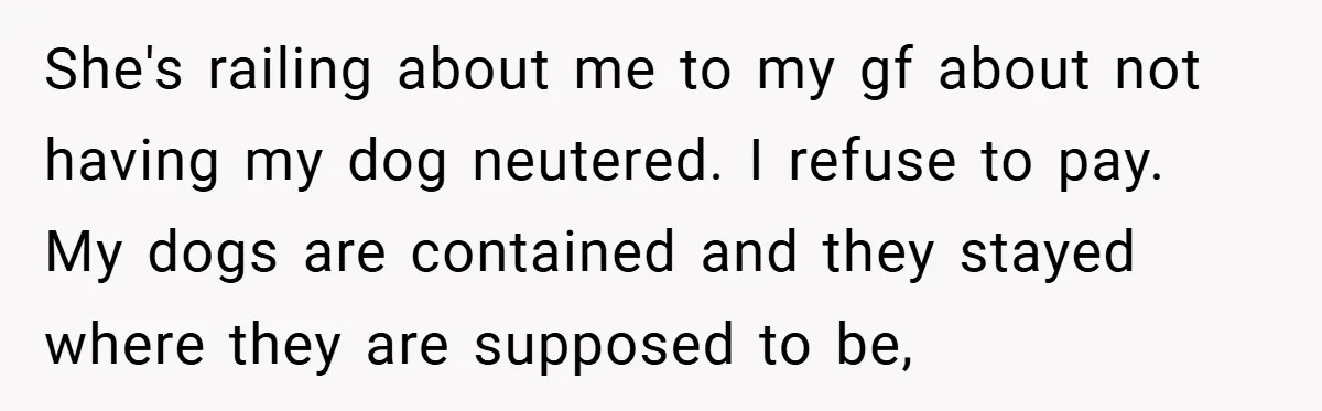 She's railing about me to my gf about not having my dog neutered. I refuse to pay. My dogs are contained and they stayed where they are supposed to be,