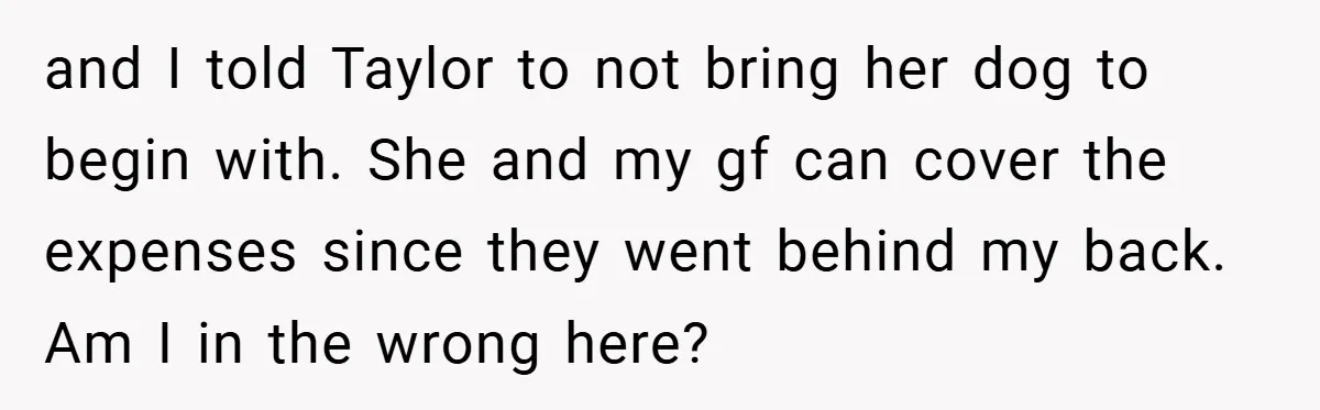 and I told Taylor to not bring her dog to begin with. She and my gf can cover the expenses since they went behind my back. Am I in the...