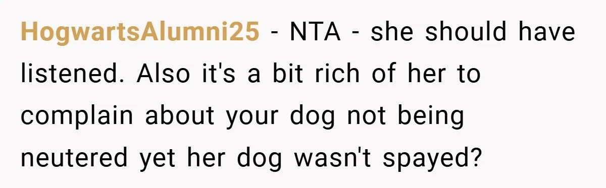HogwartsAlumni25 − NTA - she should have listened. Also it's a bit rich of her to complain about your dog not being neutered yet her dog wasn't spayed?