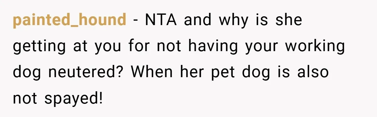 painted_hound − NTA and why is she getting at you for not having your working dog neutered? When her pet dog is also not spayed!