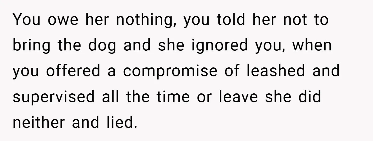 You owe her nothing, you told her not to bring the dog and she ignored you, when you offered a compromise of leashed and supervised all the time or leave...