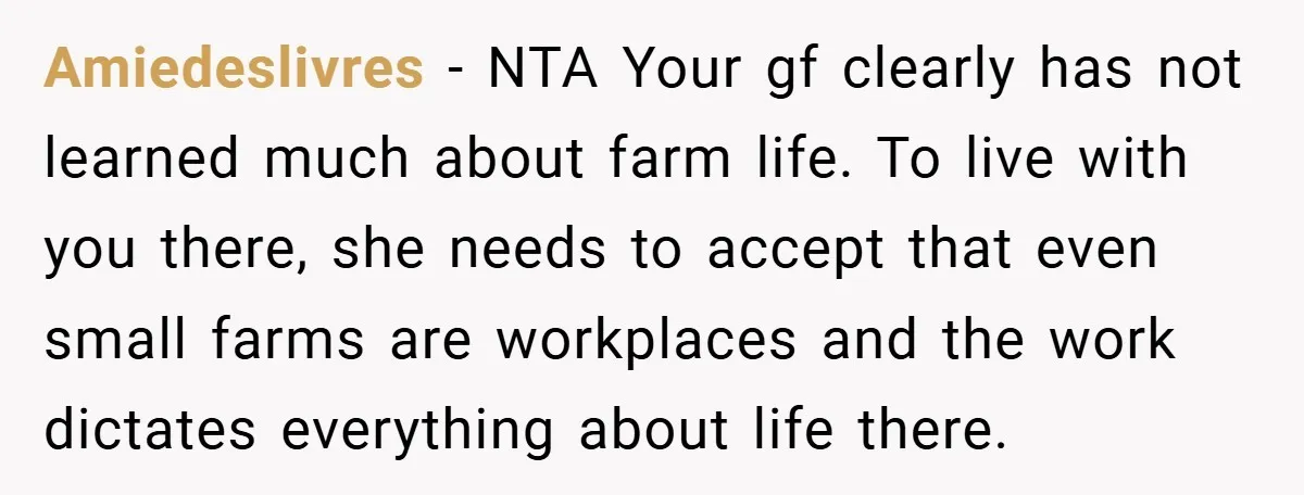 Amiedeslivres − NTA Your gf clearly has not learned much about farm life. To live with you there, she needs to accept that even small farms are workplaces and the...