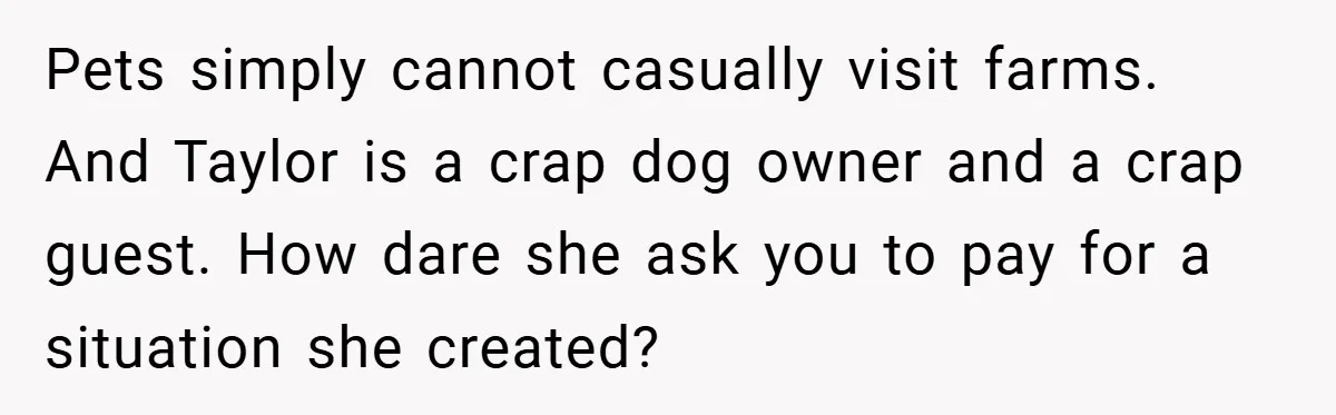 Pets simply cannot casually visit farms. And Taylor is a crap dog owner and a crap guest. How dare she ask you to pay for a situation she created?