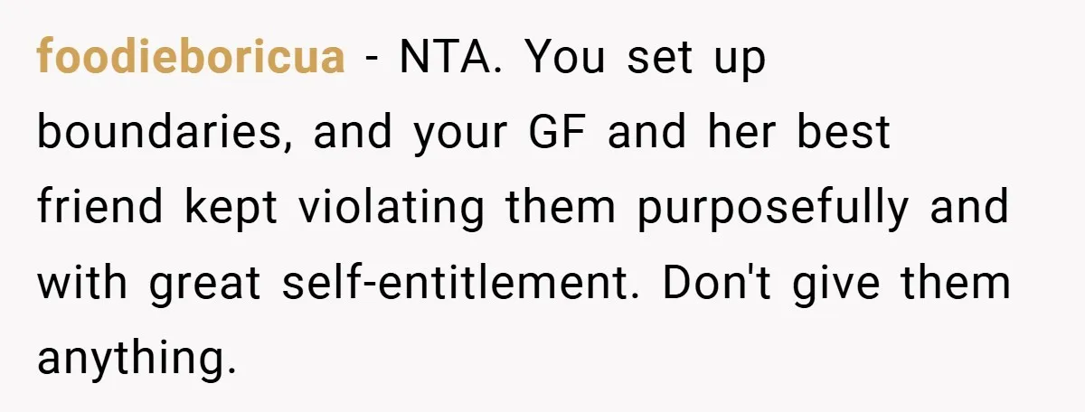 foodieboricua − NTA. You set up boundaries, and your GF and her best friend kept violating them purposefully and with great self-entitlement. Don't give them anything.