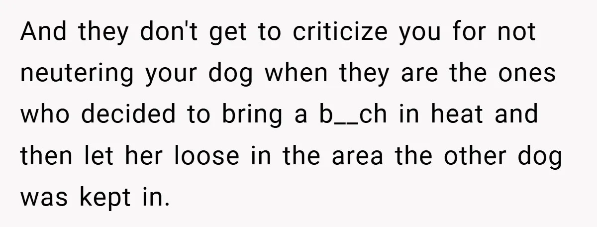 And they don't get to criticize you for not neutering your dog when they are the ones who decided to bring a b__ch in heat and then let her loose...
