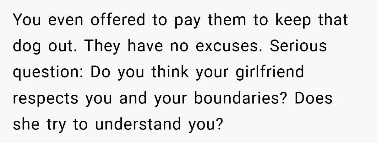 You even offered to pay them to keep that dog out. They have no excuses. Serious question: Do you think your girlfriend respects you and your boundaries? Does she try...