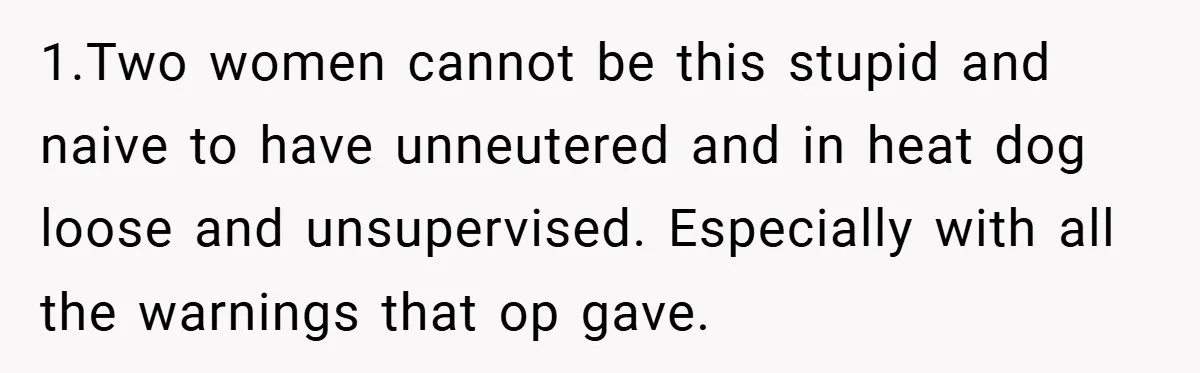 1.Two women cannot be this stupid and naive to have unneutered and in heat dog loose and unsupervised. Especially with all the warnings that op gave.
