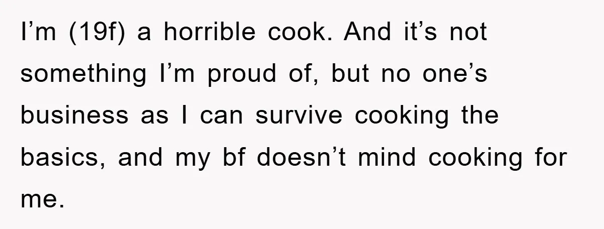 I’m (19f) a horrible cook. And it’s not something I’m proud of, but no one’s business as I can survive cooking the basics, and my bf doesn’t mind cooking for...