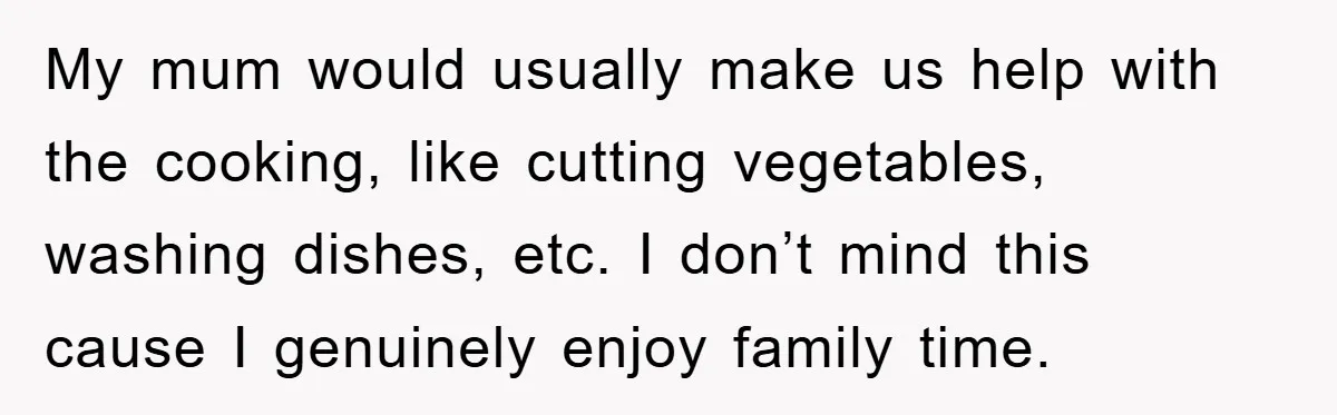 My mum would usually make us help with the cooking, like cutting vegetables, washing dishes, etc. I don’t mind this cause I genuinely enjoy family time.
