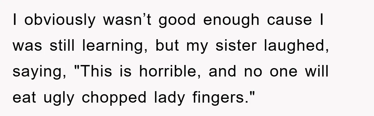 I obviously wasn’t good enough cause I was still learning, but my sister laughed, saying, "This is horrible, and no one will eat ugly chopped lady fingers."