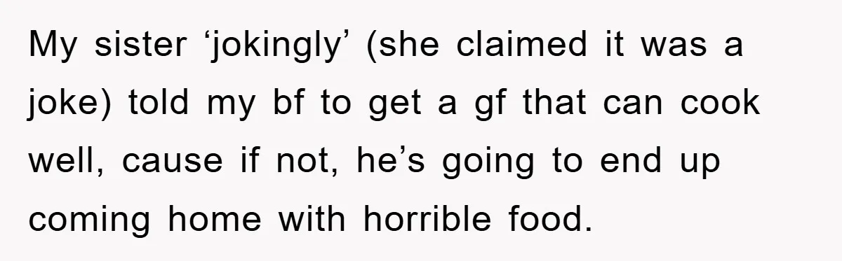 My sister ‘jokingly’ (she claimed it was a joke) told my bf to get a gf that can cook well, cause if not, he’s going to end up coming home...