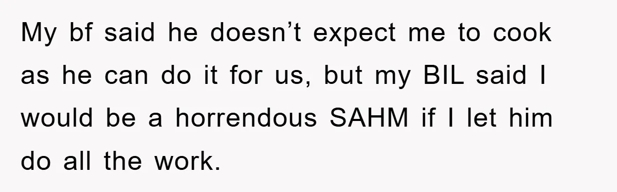 My bf said he doesn’t expect me to cook as he can do it for us, but my BIL said I would be a horrendous SAHM if I let him...