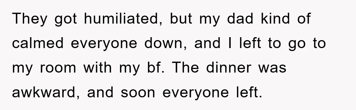 They got humiliated, but my dad kind of calmed everyone down, and I left to go to my room with my bf. The dinner was awkward, and soon everyone left.
