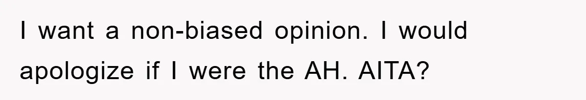 I want a non-biased opinion. I would apologize if I were the AH. AITA?