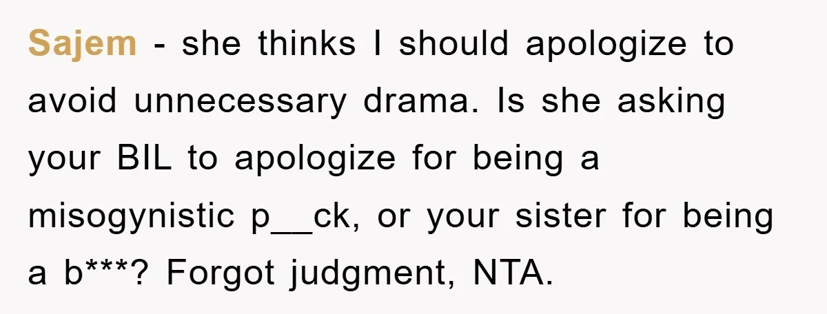 Sajem − she thinks I should apologize to avoid unnecessary drama. Is she asking your BIL to apologize for being a misogynistic p__ck, or your sister for being a b***?...
