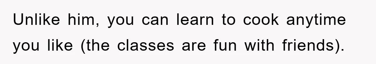 Unlike him, you can learn to cook anytime you like (the classes are fun with friends).