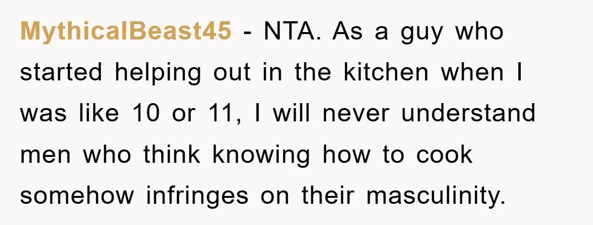 MythicalBeast45 − NTA. As a guy who started helping out in the kitchen when I was like 10 or 11, I will never understand men who think knowing how to...