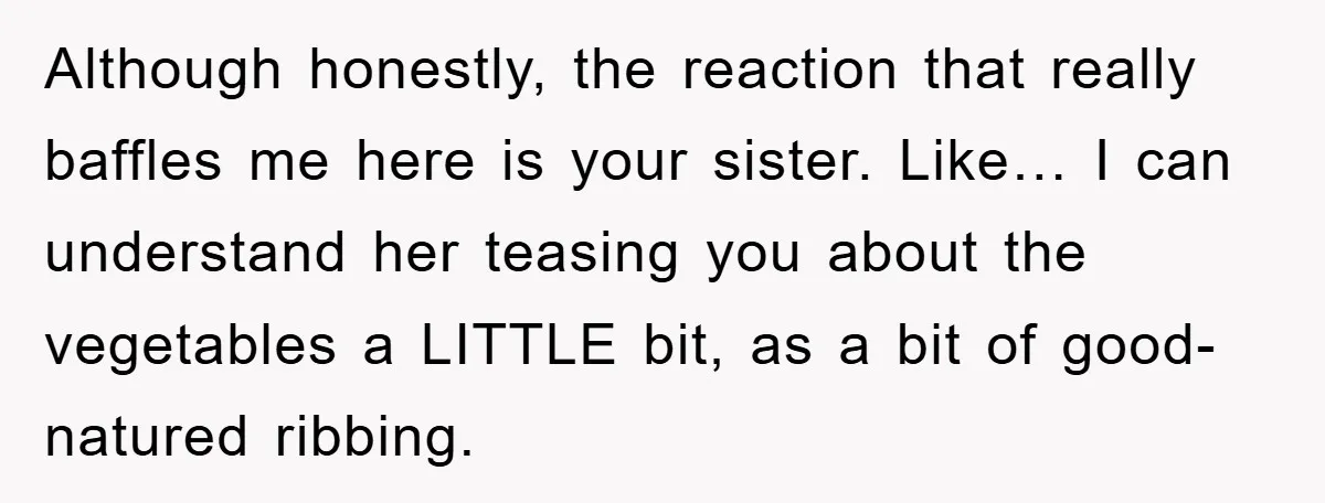 Although honestly, the reaction that really baffles me here is your sister. Like… I can understand her teasing you about the vegetables a LITTLE bit, as a bit of good-natured...