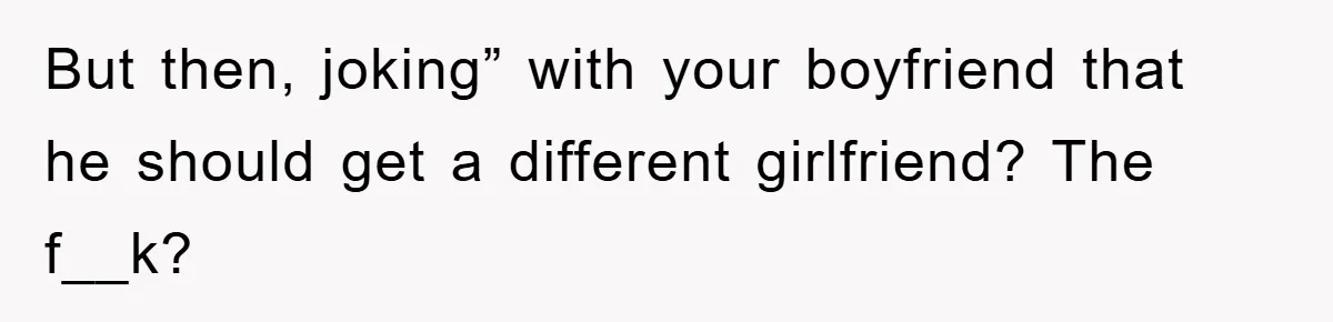 But then, joking” with your boyfriend that he should get a different girlfriend? The f__k?