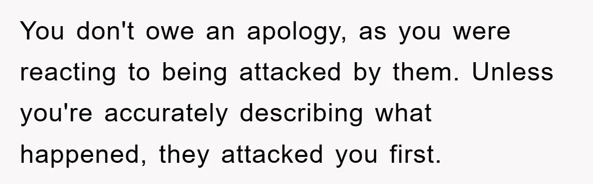 You don't owe an apology, as you were reacting to being attacked by them. Unless you're accurately describing what happened, they attacked you first.