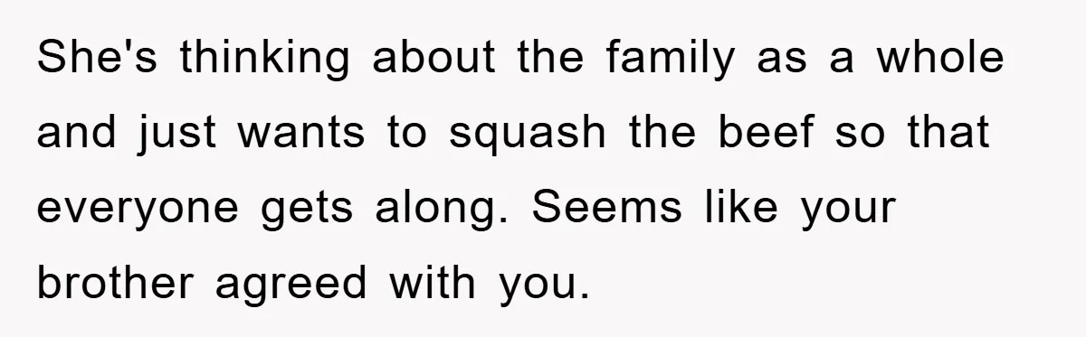 She's thinking about the family as a whole and just wants to squash the beef so that everyone gets along. Seems like your brother agreed with you.