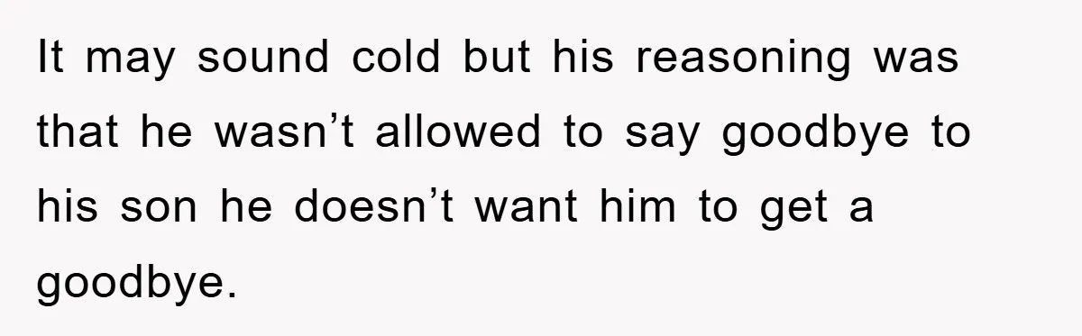 It may sound cold but his reasoning was that he wasn’t allowed to say goodbye to his son he doesn’t want him to get a goodbye.