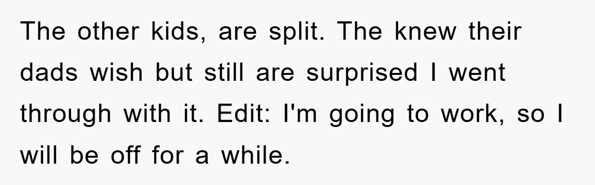The other kids, are split. The knew their dads wish but still are surprised I went through with it. Edit: I'm going to work, so I will be off for...