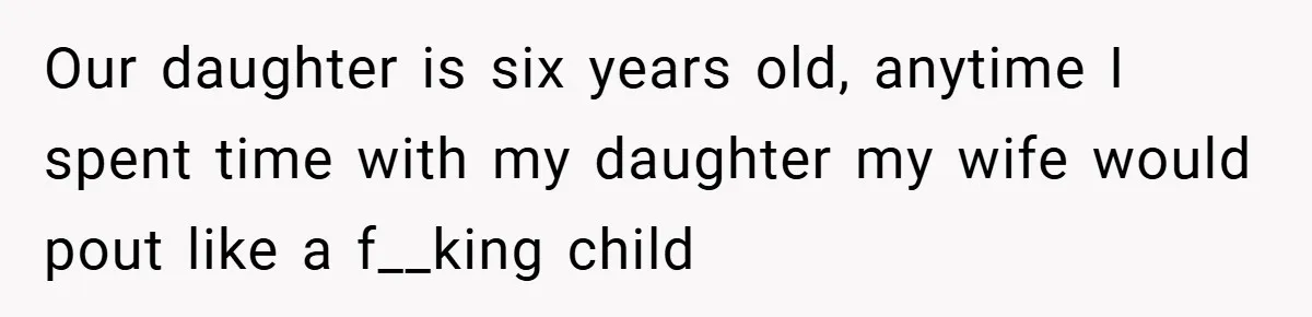 Our daughter is six years old, anytime I spent time with my daughter my wife would pout like a f__king child