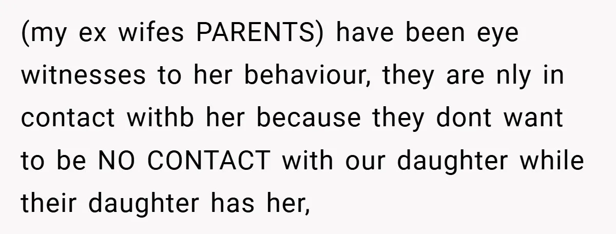 (my ex wifes PARENTS) have been eye witnesses to her behaviour, they are nly in contact withb her because they dont want to be NO CONTACT with our daughter while...