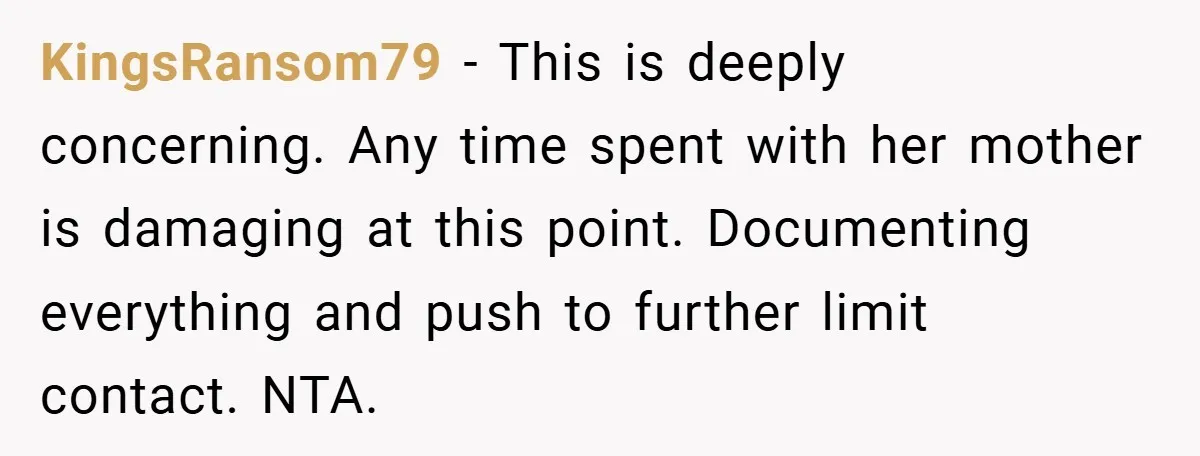 KingsRansom79 − This is deeply concerning. Any time spent with her mother is damaging at this point. Documenting everything and push to further limit contact. NTA.