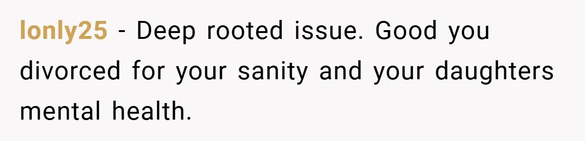lonly25 − Deep rooted issue. Good you divorced for your sanity and your daughters mental health.