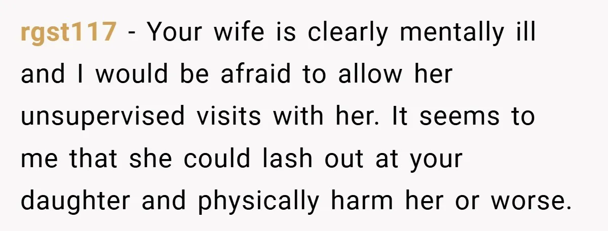 rgst117 − Your wife is clearly mentally ill and I would be afraid to allow her unsupervised visits with her. It seems to me that she could lash out at...