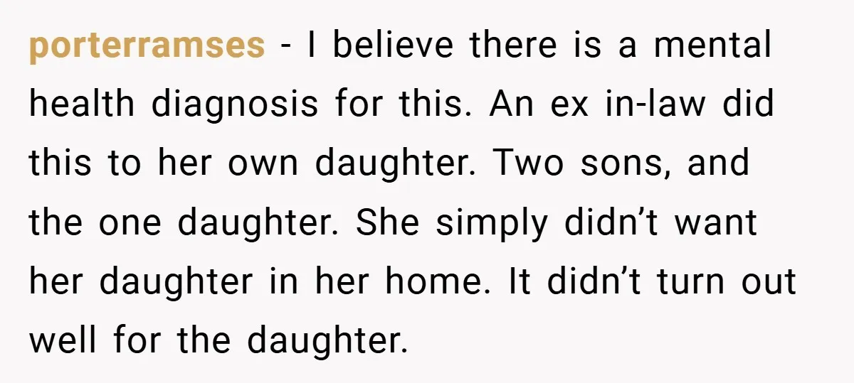 porterramses − I believe there is a mental health diagnosis for this. An ex in-law did this to her own daughter. Two sons, and the one daughter. She simply didn’t...