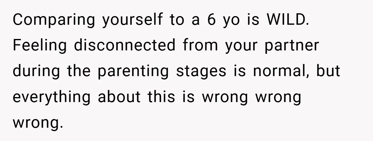 Comparing yourself to a 6 yo is WILD. Feeling disconnected from your partner during the parenting stages is normal, but everything about this is wrong wrong wrong.