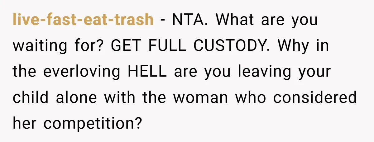 live-fast-eat-trash − NTA. What are you waiting for? GET FULL CUSTODY. Why in the everloving HELL are you leaving your child alone with the woman who considered her competition?
