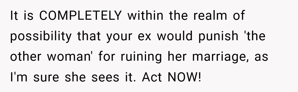 It is COMPLETELY within the realm of possibility that your ex would punish 'the other woman' for ruining her marriage, as I'm sure she sees it. Act NOW!