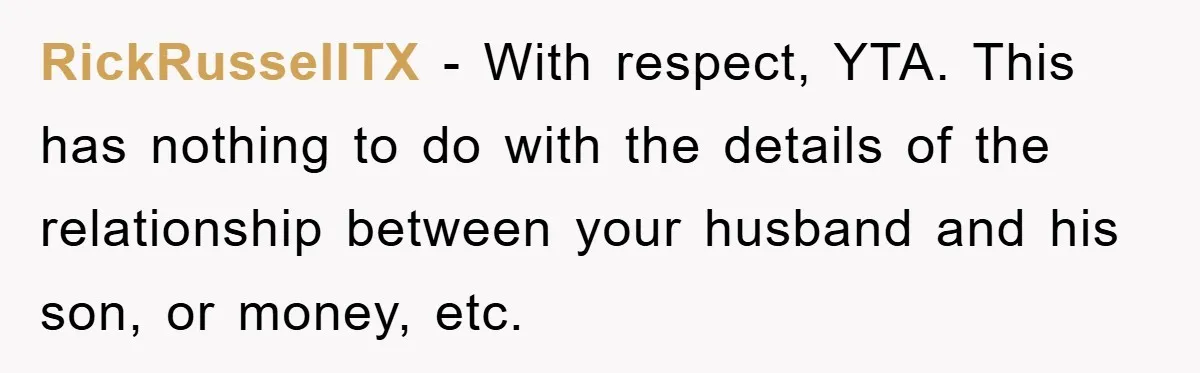 RickRussellTX − With respect, YTA. This has nothing to do with the details of the relationship between your husband and his son, or money, etc.