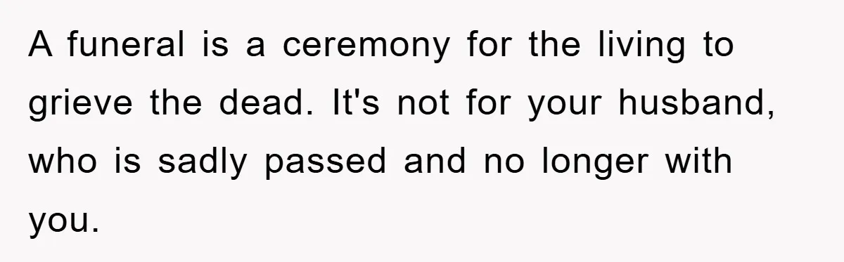 A funeral is a ceremony for the living to grieve the dead. It's not for your husband, who is sadly passed and no longer with you.