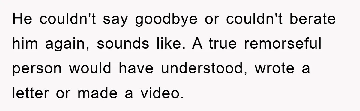 He couldn't say goodbye or couldn't berate him again, sounds like. A true remorseful person would have understood, wrote a letter or made a video.