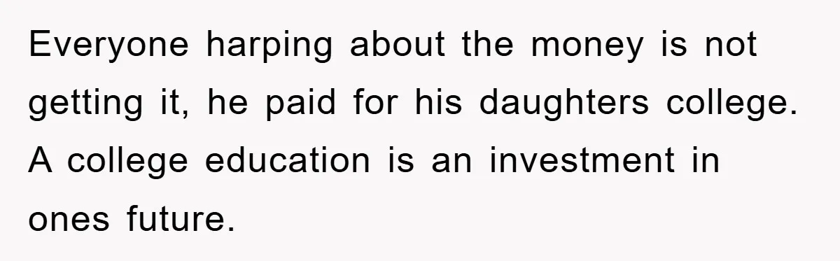 Everyone harping about the money is not getting it, he paid for his daughters college. A college education is an investment in ones future.