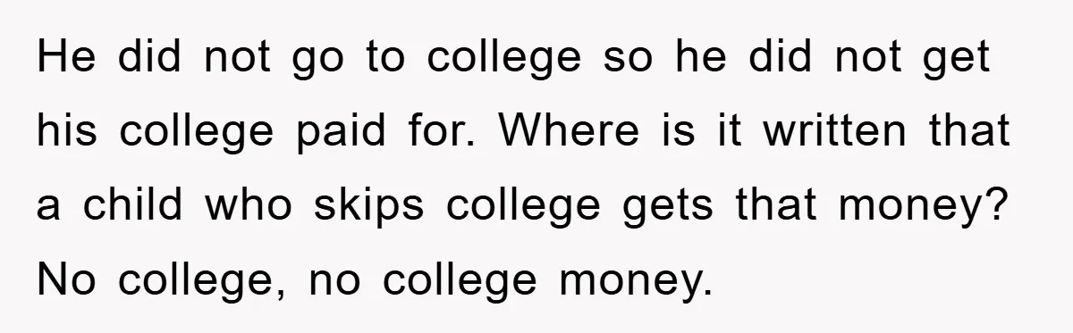 He did not go to college so he did not get his college paid for. Where is it written that a child who skips college gets that money? No college,...