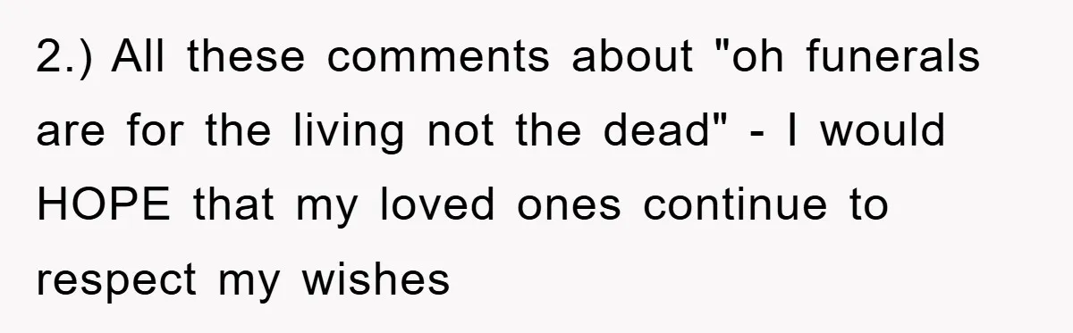 2.) All these comments about "oh funerals are for the living not the dead" - I would HOPE that my loved ones continue to respect my wishes