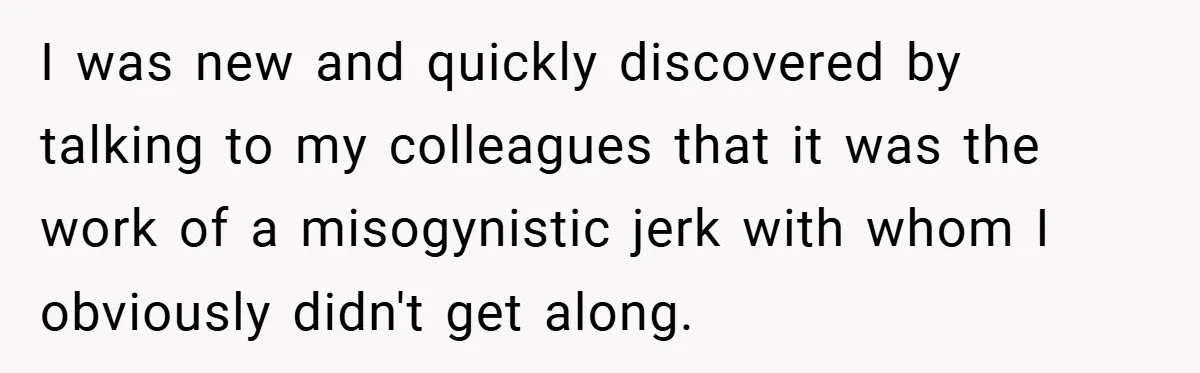I was new and quickly discovered by talking to my colleagues that it was the work of a misogynistic jerk with whom I obviously didn't get along.